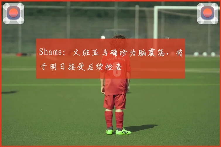 Shams：文班亚马确诊为脑震荡，将于明日接受后续检查