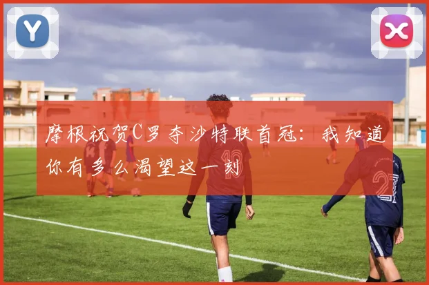 摩根祝贺C罗夺沙特联首冠：我知道你有多么渴望这一刻