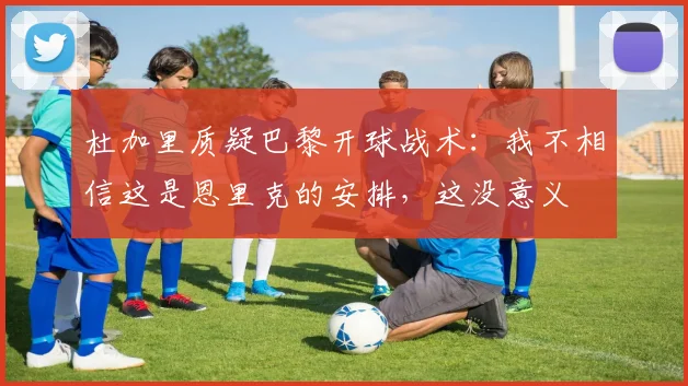 杜加里质疑巴黎开球战术：我不相信这是恩里克的安排，这没意义